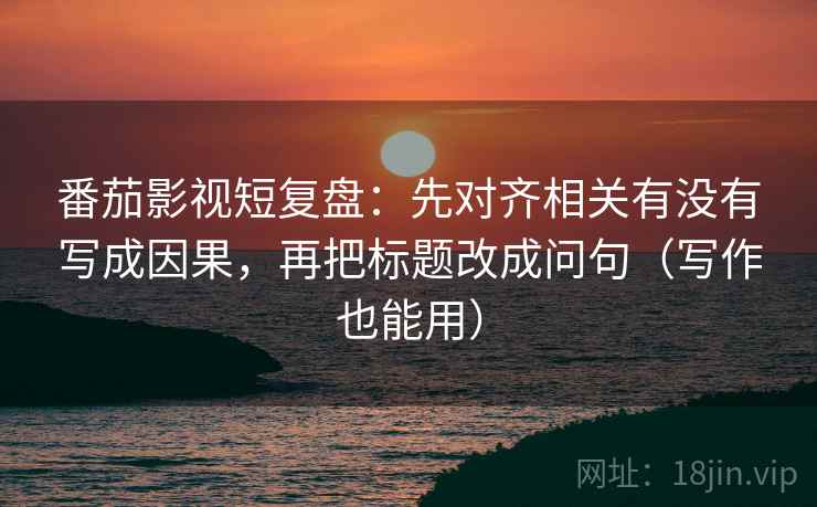 番茄影视短复盘:先对齐相关有没有写成因果,再把标题改成问句(写作也能用)