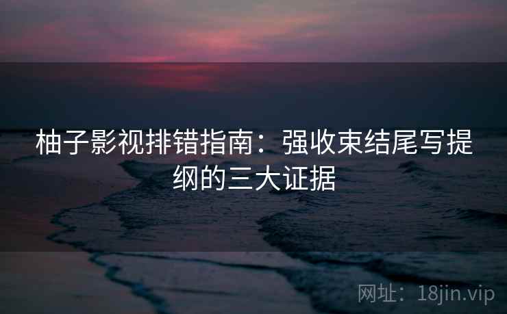 柚子影视排错指南:强收束结尾写提纲的三大证据