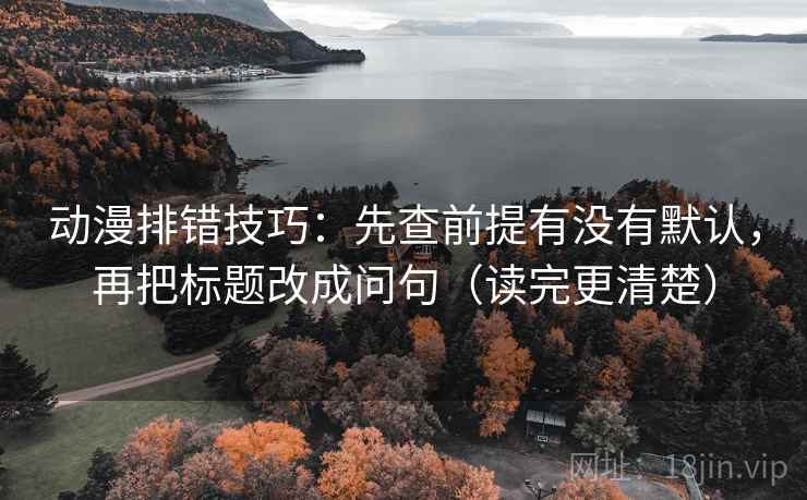 动漫排错技巧：先查前提有没有默认，再把标题改成问句（读完更清楚）