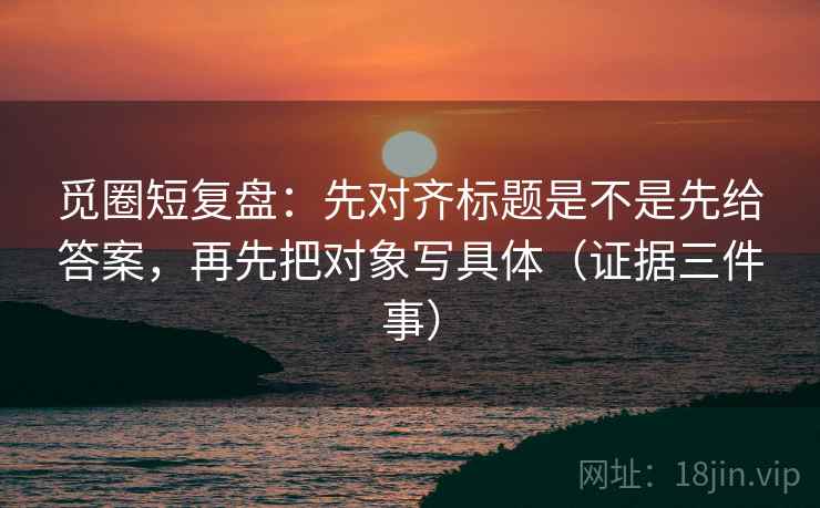 觅圈短复盘：先对齐标题是不是先给答案，再先把对象写具体（证据三件事）